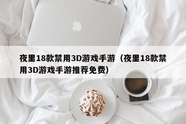 夜里18款禁用3D游戏手游（夜里18款禁用3D游戏手游推荐免费）