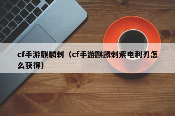 cf手游麒麟刺（cf手游麒麟刺紫电利刃怎么获得）