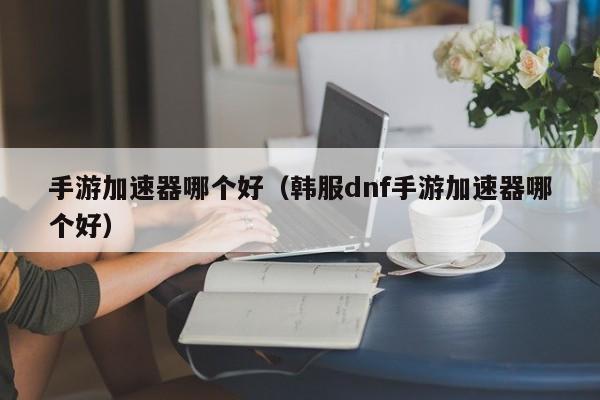 手游加速器哪个好（韩服dnf手游加速器哪个好）