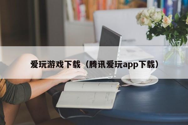 爱玩游戏下载（腾讯爱玩app下载）