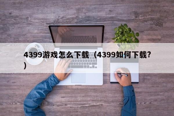 4399游戏怎么下载（4399如何下载?）