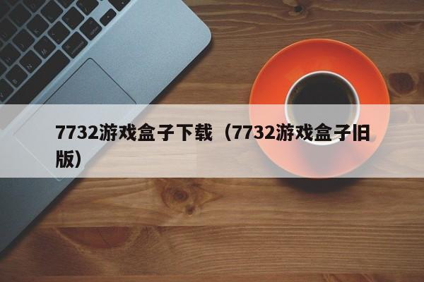 7732游戏盒子下载（7732游戏盒子旧版）