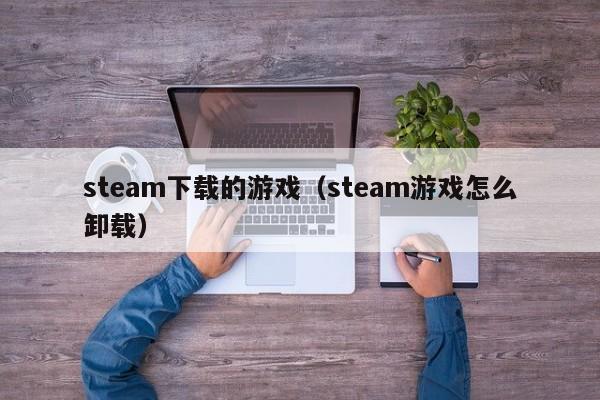 steam下载的游戏（steam游戏怎么卸载）