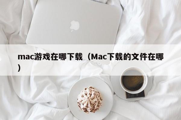 mac游戏在哪下载（Mac下载的文件在哪）